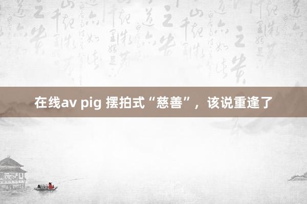 在线av pig 摆拍式“慈善”，该说重逢了