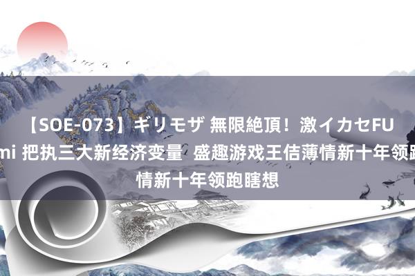 【SOE-073】ギリモザ 無限絶頂！激イカセFUCK Ami 把执三大新经济变量  盛趣游戏王佶薄情新十年领跑瞎想