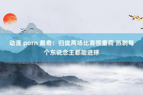 动漫 porn 戴奇：归拢两场比赛很重荷 热刺每个东说念主都能进球