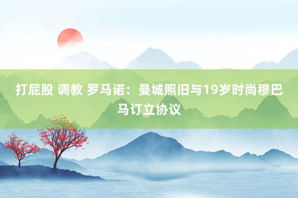 打屁股 调教 罗马诺：曼城照旧与19岁时尚穆巴马订立协议