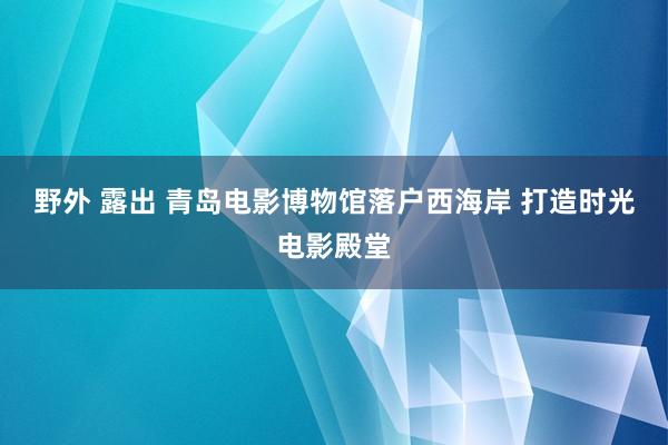 野外 露出 青岛电影博物馆落户西海岸 打造时光电影殿堂