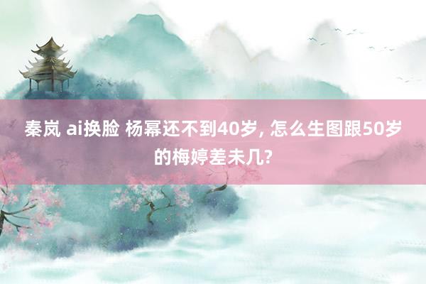 秦岚 ai换脸 杨幂还不到40岁, 怎么生图跟50岁的梅婷差