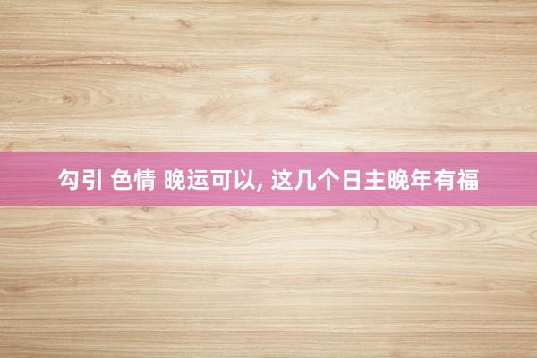 勾引 色情 晚运可以, 这几个日主晚年有福